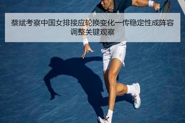 蔡斌考察中国女排接应轮换变化一传稳定性成阵容调整关键观察